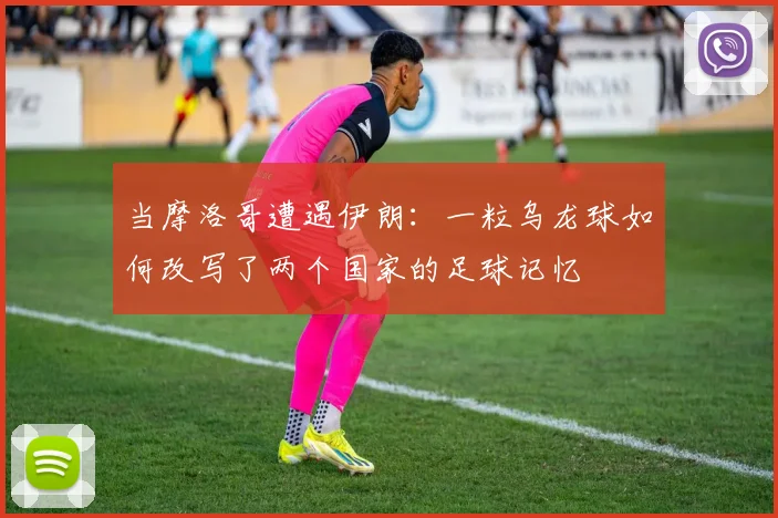 当摩洛哥遭遇伊朗：一粒乌龙球如何改写了两个国家的足球记忆