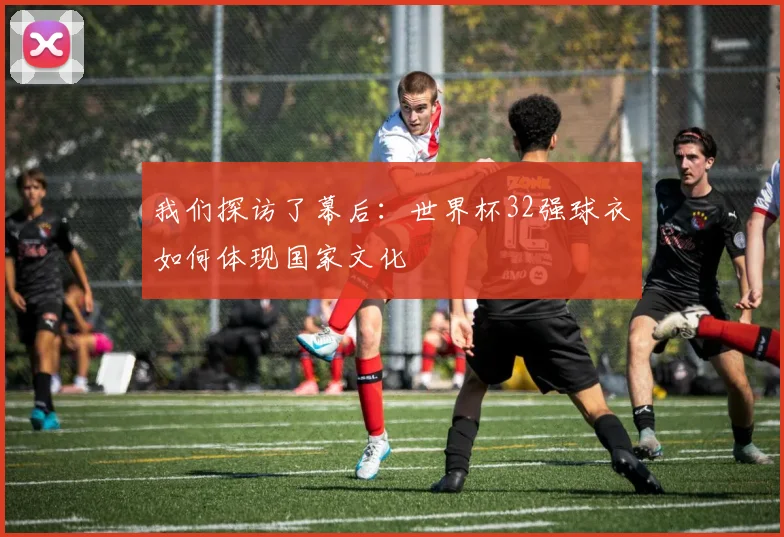 我们探访了幕后：世界杯32强球衣如何体现国家文化