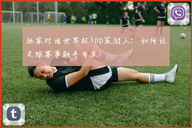 独家对话世界杯App策划人:如何让足球赛事触手可及