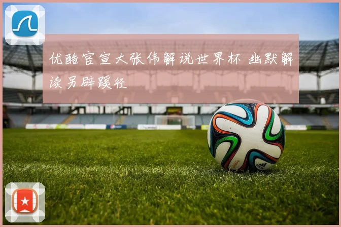 优酷官宣大张伟解说世界杯 幽默解读另辟蹊径