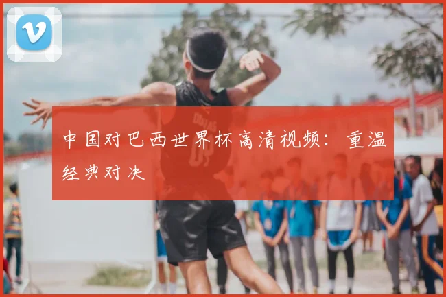 中国对巴西世界杯高清视频：重温经典对决