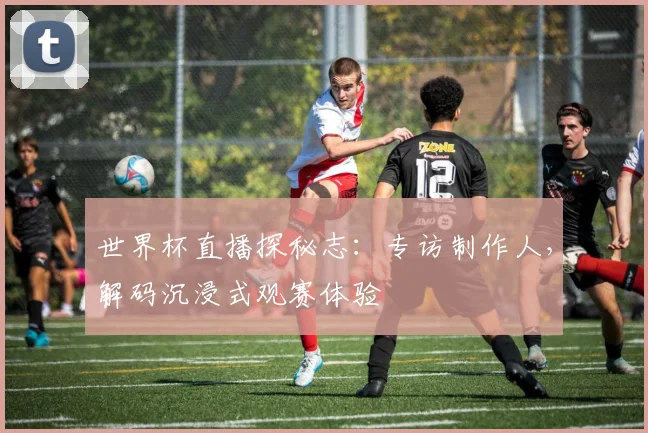 世界杯直播探秘志：专访制作人，解码沉浸式观赛体验