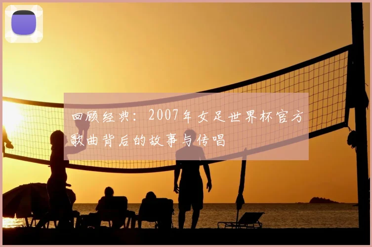 回顾经典：2007年女足世界杯官方歌曲背后的故事与传唱
