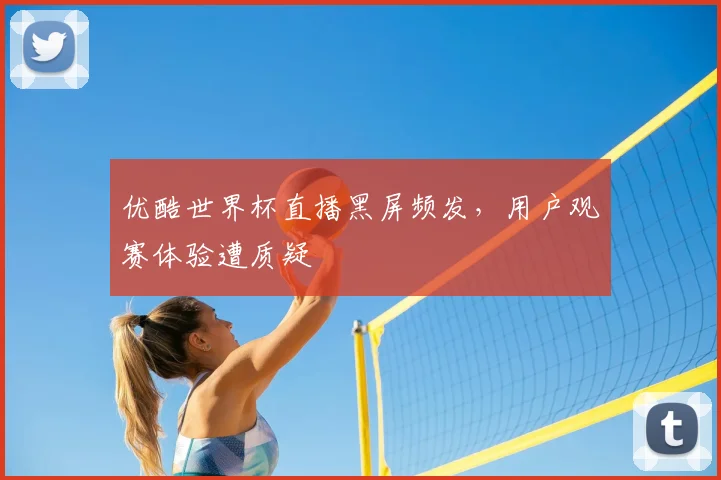 优酷世界杯直播黑屏频发，用户观赛体验遭质疑