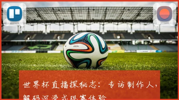 世界杯直播探秘志：专访制作人，解码沉浸式观赛体验