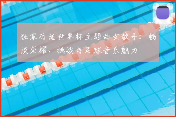 独家对话世界杯主题曲女歌手：畅谈荣耀、挑战与足球音乐魅力
