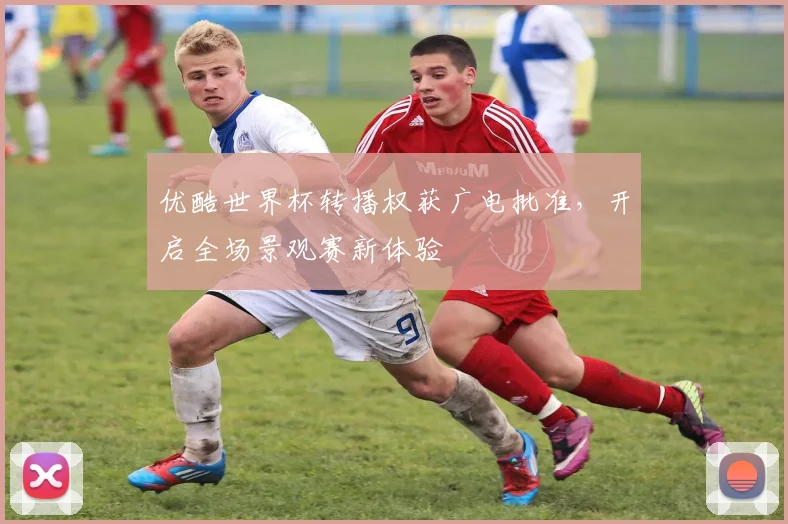 优酷世界杯转播权获广电批准，开启全场景观赛新体验