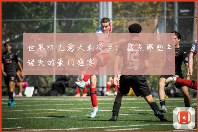 世界杯无意大利荷兰：盘点那些年错失的豪门盛宴