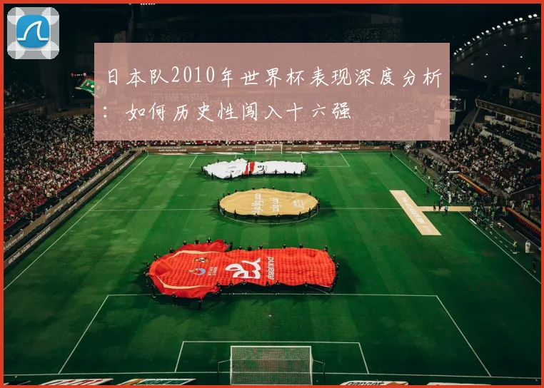 日本队2010年世界杯表现深度分析：如何历史性闯入十六强
