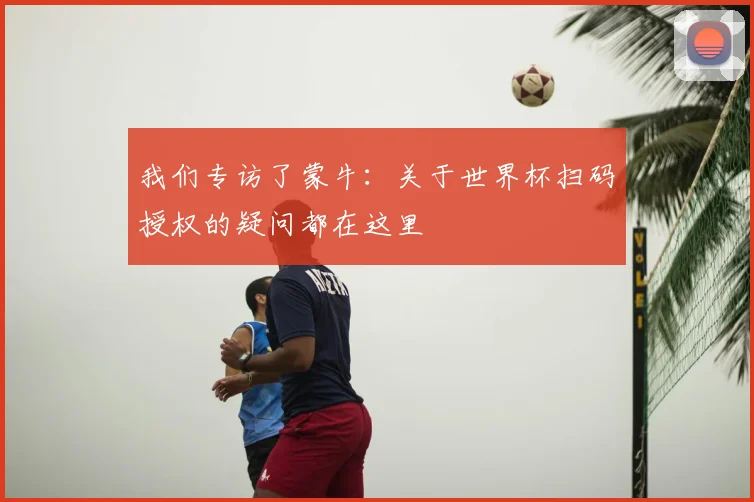 我们专访了蒙牛：关于世界杯扫码授权的疑问都在这里