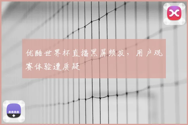优酷世界杯直播黑屏频发，用户观赛体验遭质疑