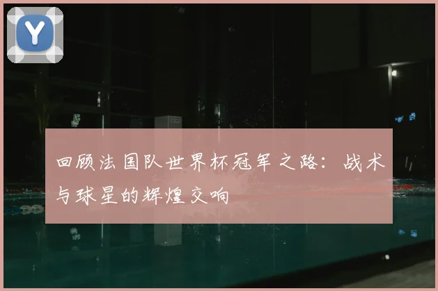 回顾法国队世界杯冠军之路：战术与球星的辉煌交响