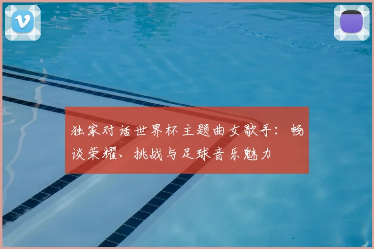 独家对话世界杯主题曲女歌手:畅谈荣耀、挑战与足球音乐魅力