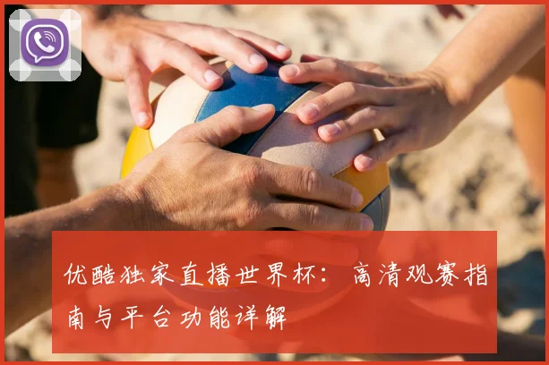 优酷独家直播世界杯：高清观赛指南与平台功能详解