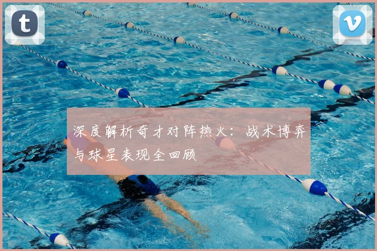 深度解析奇才对阵热火:战术博弈与球星表现全回顾