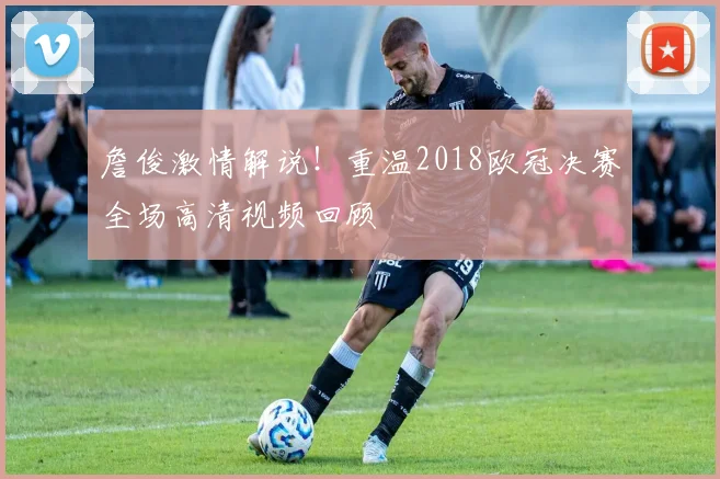 詹俊激情解说！重温2018欧冠决赛全场高清视频回顾