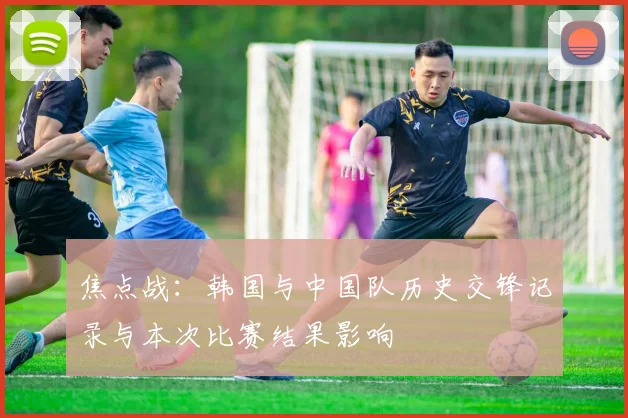 焦点战:韩国与中国队历史交锋记录与本次比赛结果影响